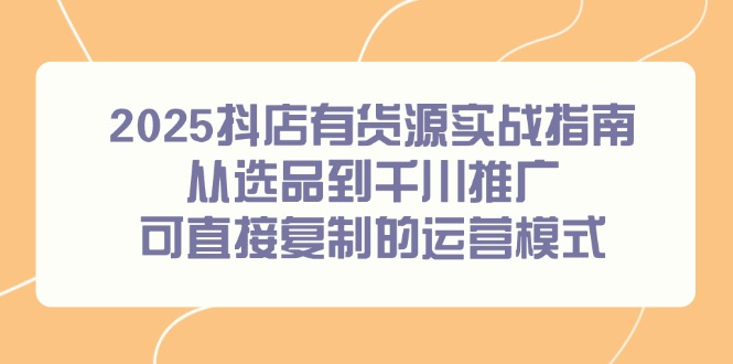 （14983期）2025抖店有货源实战指南，从选品到千川推广，可直接复制的运营模式