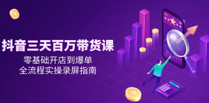 （14995期）抖音三天百万带货课，零基础开店到爆单，全流程实操录屏指南