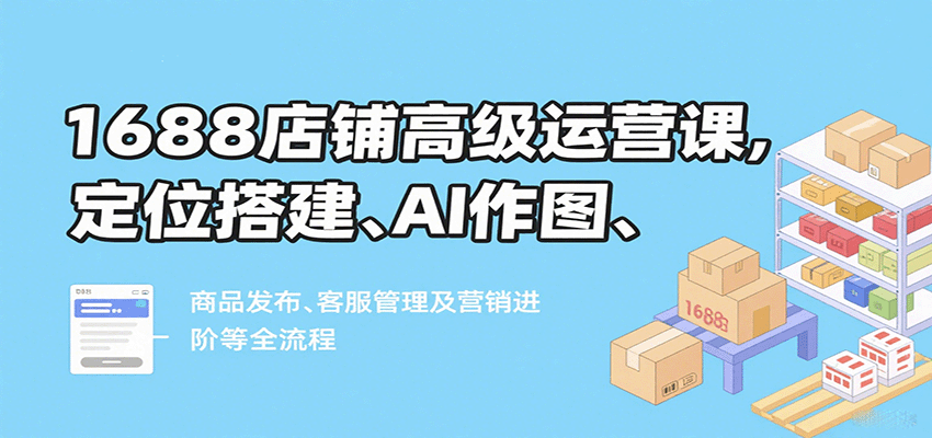 1688店铺高级运营课，定位搭建、AI作图、商品发布、客服管理及营销进阶等全流程