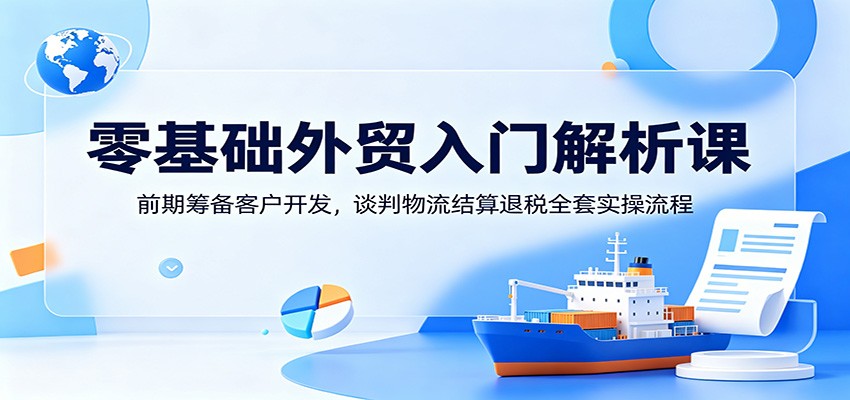 零基础外贸入门解析课:前期筹备客户开发,谈判物流结算退税全套实操流程