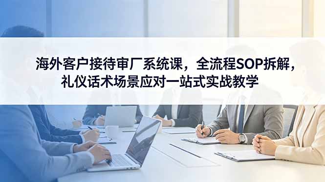 (18772期)海外客户接待审厂系统课,全流程SOP拆解,礼仪话术场景应对一站式实战教学