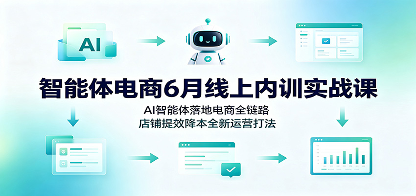 智能体电商6月线上内训实战课:AI智能体落地电商全链路,店铺提效降本全新运营打法